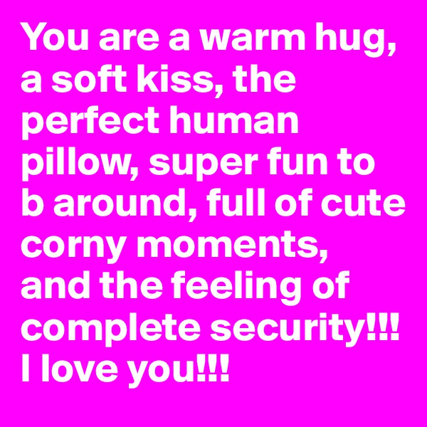 You are a warm hug, a soft kiss, the perfect human pillow, super fun to b around, full of cute corny moments, and the feeling of complete security!!! I love you!!!