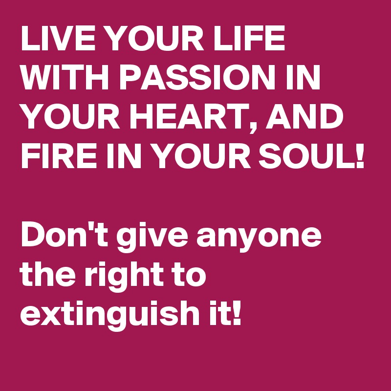 LIVE YOUR LIFE WITH PASSION IN YOUR HEART, AND FIRE IN YOUR SOUL! 

Don't give anyone the right to extinguish it! 