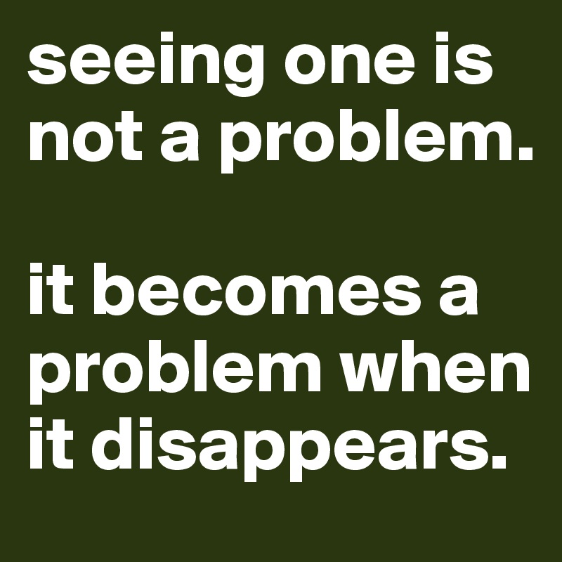 seeing one is not a problem.

it becomes a problem when it disappears.