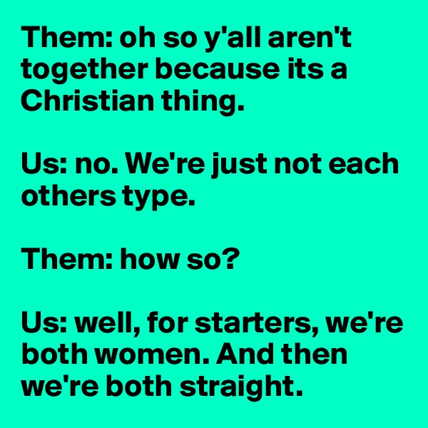 Them: oh so y'all aren't together because its a Christian thing. 

Us: no. We're just not each others type. 

Them: how so? 

Us: well, for starters, we're both women. And then we're both straight. 