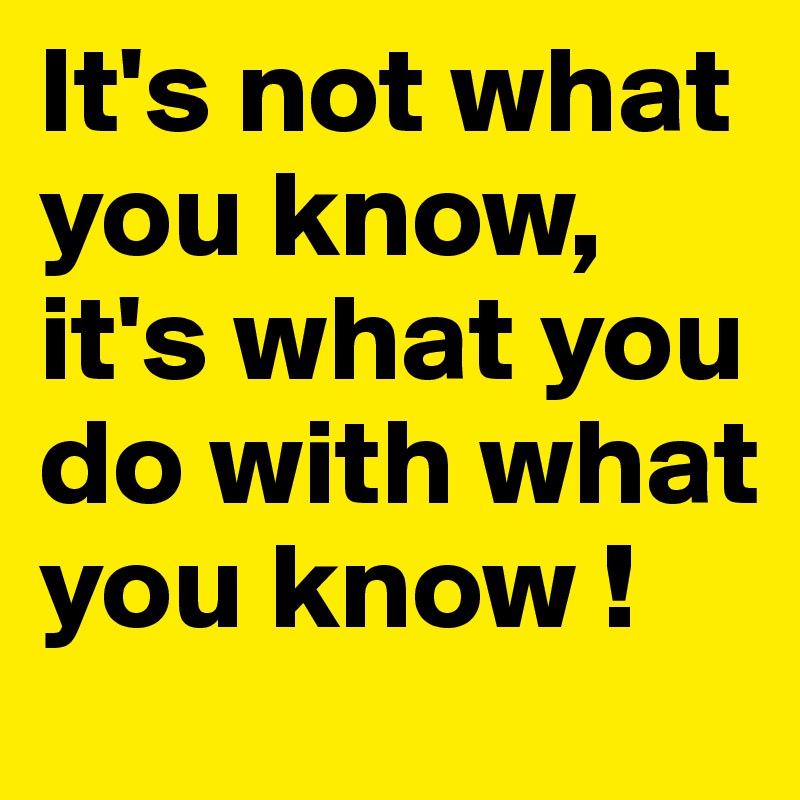 It's not what you know, it's what you do with what you know !