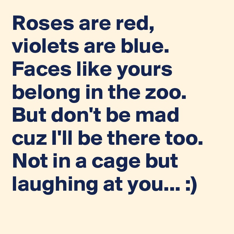Roses are red, violets are blue. Faces like yours belong in the zoo. But don't be mad cuz I'll be there too. Not in a cage but laughing at you... :)
