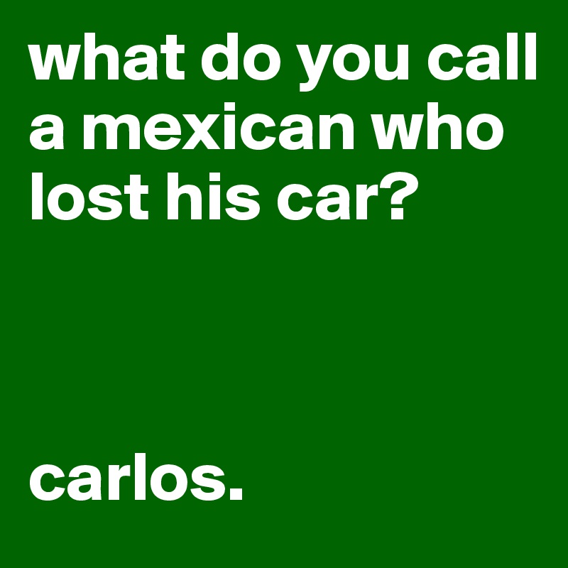 what do you call a mexican who lost his car? carlos. - Post by 