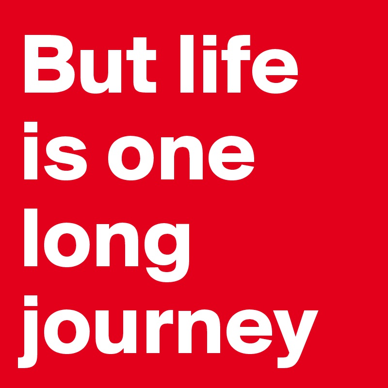 But life is one long journey 