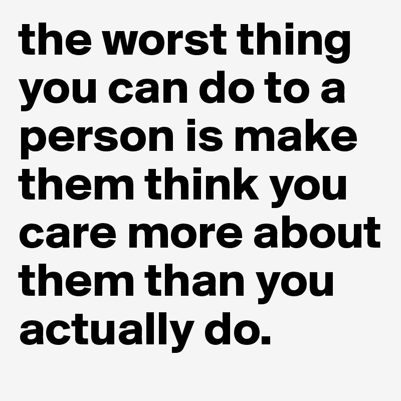 the worst thing you can do to a person is make them think you care more about them than you actually do.