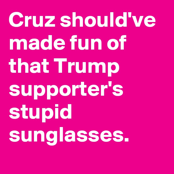 Cruz should've made fun of that Trump supporter's stupid sunglasses.