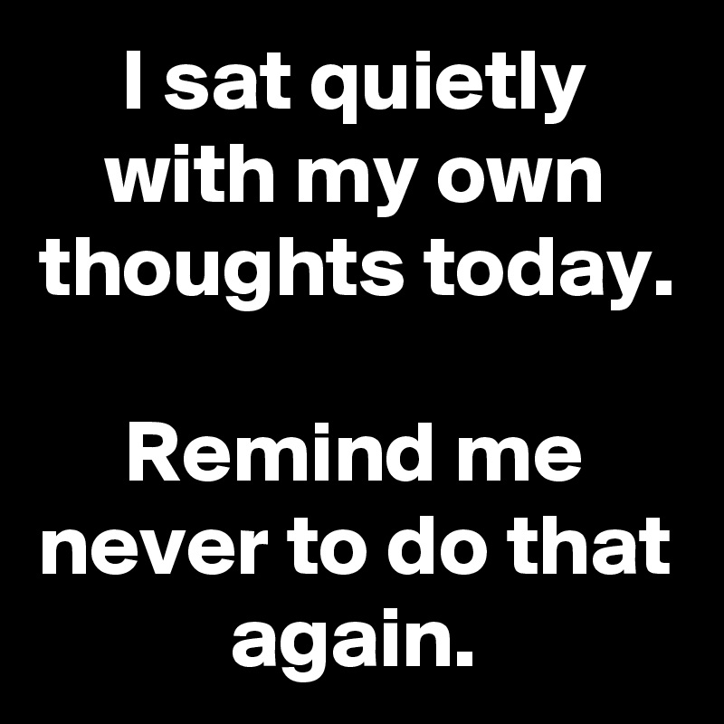 I sat quietly with my own thoughts today.

Remind me never to do that again.