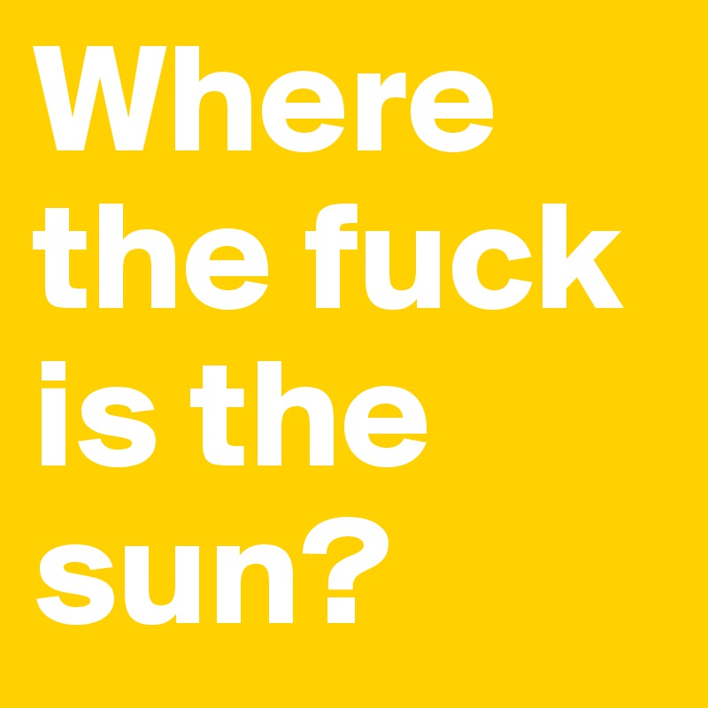 Where the fuck is the sun?