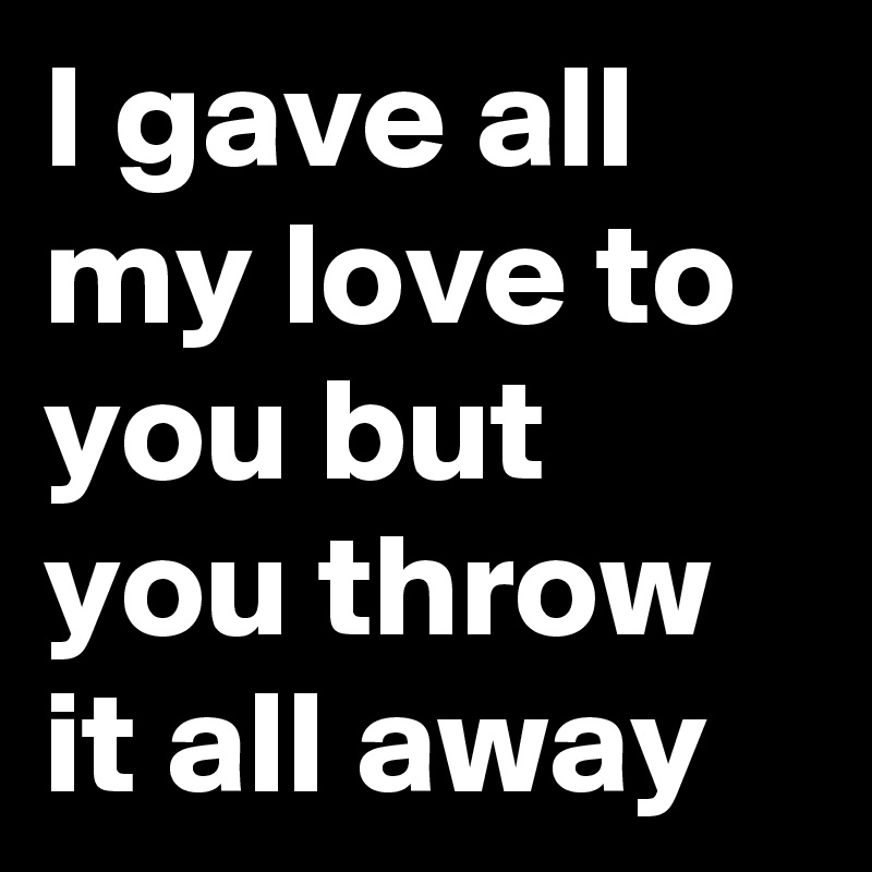 I gave all my love to you but you throw it all away