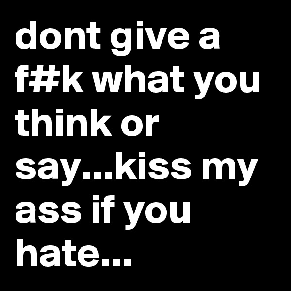 dont give a f#k what you think or say...kiss my ass if you hate...