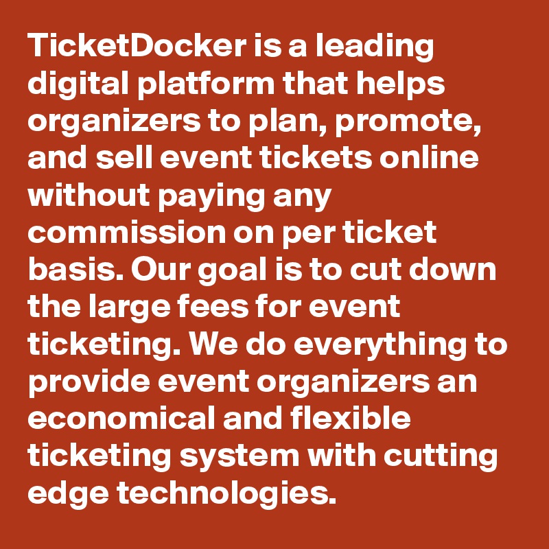 TicketDocker is a leading digital platform that helps organizers to plan, promote, and sell event tickets online without paying any commission on per ticket basis. Our goal is to cut down the large fees for event ticketing. We do everything to provide event organizers an economical and flexible ticketing system with cutting edge technologies.