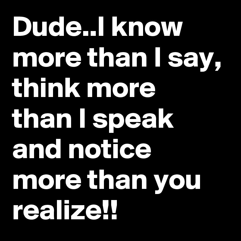 Dude..I know more than I say, think more than I speak and notice more than you realize!!