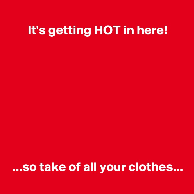 
       It's getting HOT in here!









 ...so take of all your clothes...