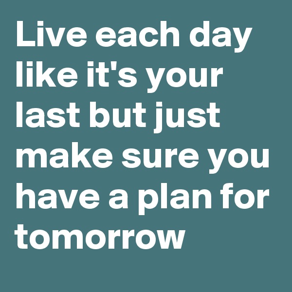 Live each day like it's your last but just make sure you have a plan for tomorrow