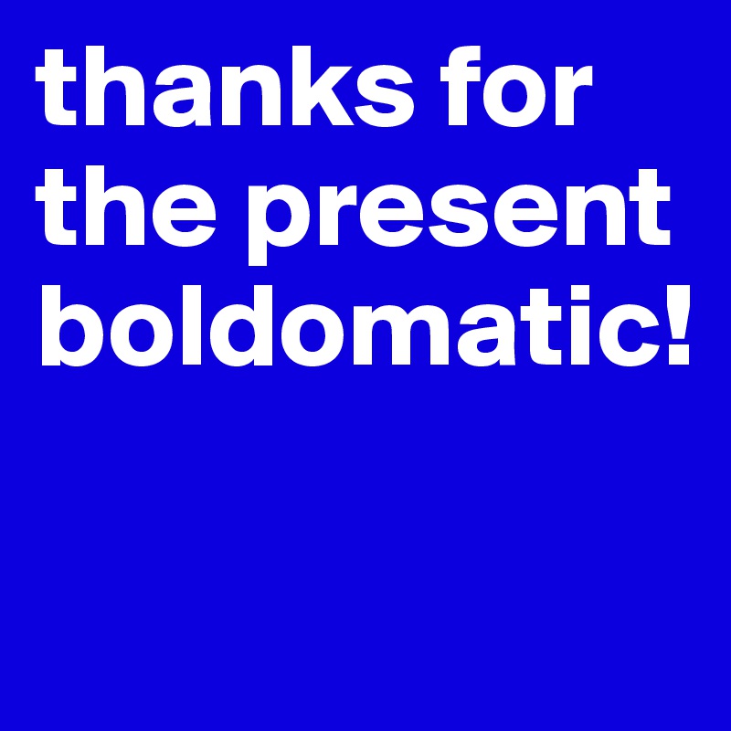 thanks for the present boldomatic!

