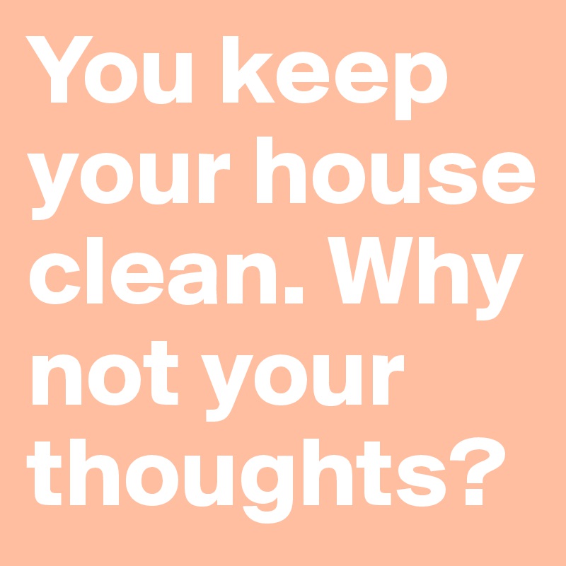 You keep your house clean. Why not your thoughts?