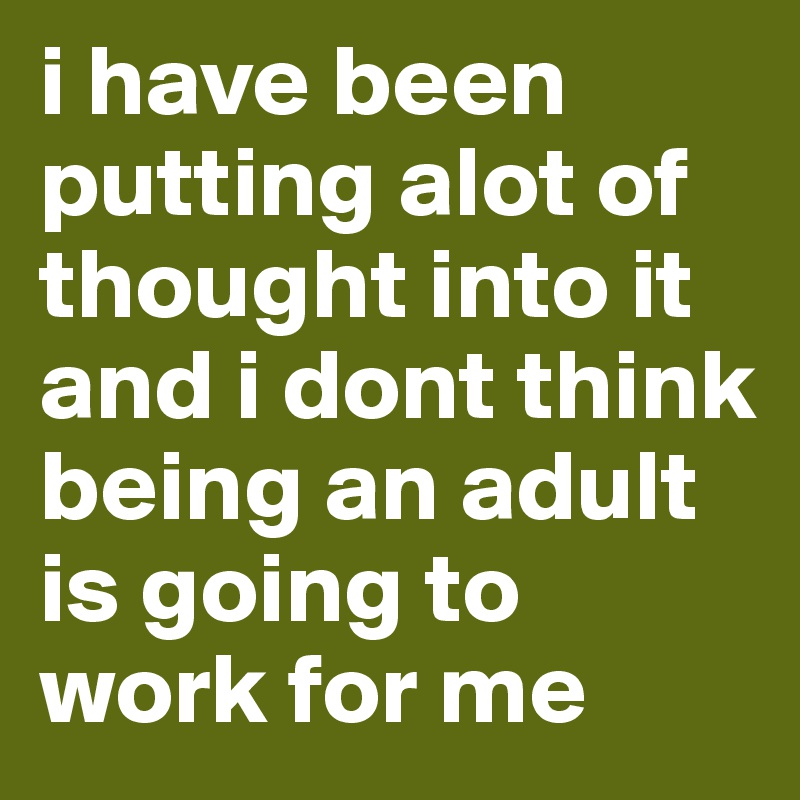 i have been putting alot of thought into it and i dont think being an adult is going to work for me