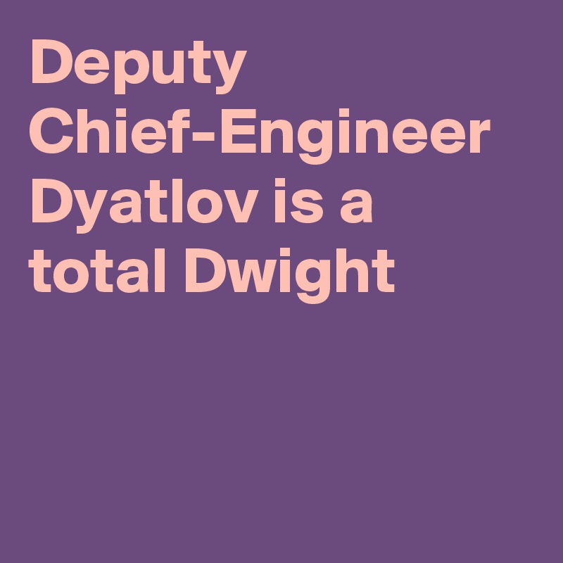 Deputy Chief-Engineer Dyatlov is a total Dwight