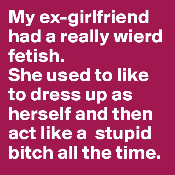 My ex-girlfriend had a really wierd fetish.
She used to like to dress up as herself and then act like a  stupid bitch all the time.