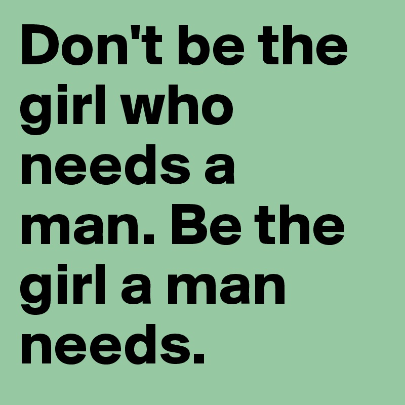 Don't be the girl who needs a man. Be the girl a man needs.
