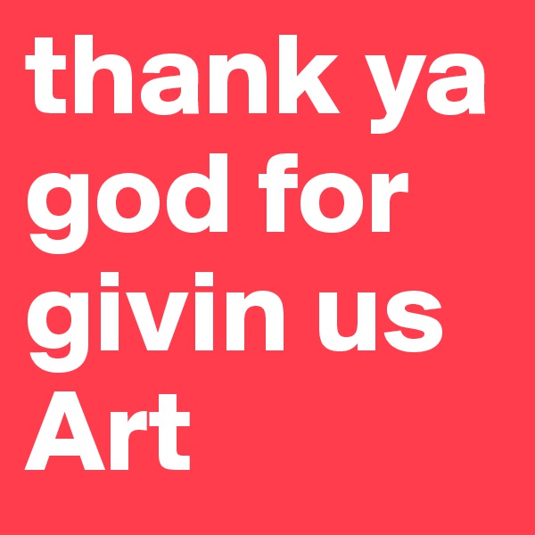 thank ya god for givin us Art