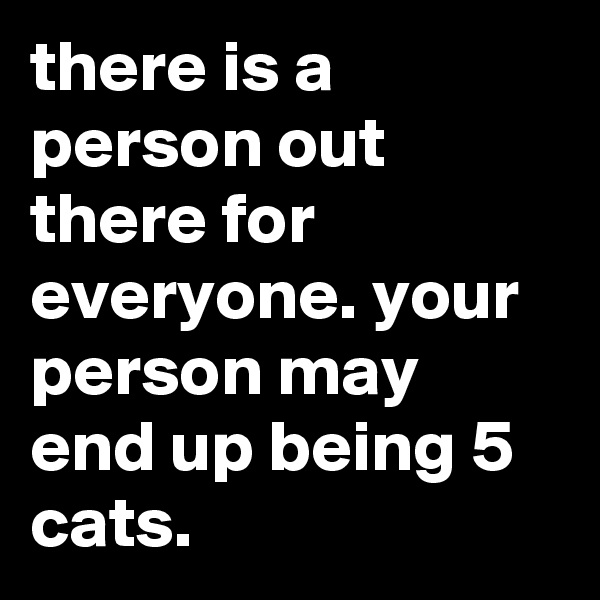 there is a person out there for everyone. your person may end up being 5 cats.