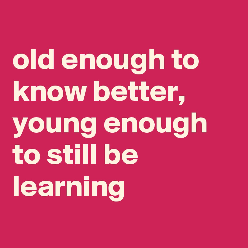 
old enough to know better,
young enough to still be learning
