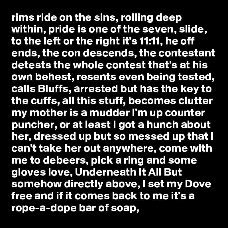 rims ride on the sins, rolling deep within, pride is one of the seven, slide, to the left or the right it's 11:11, he off ends, the con descends, the contestant detests the whole contest that's at his own behest, resents even being tested, calls Bluffs, arrested but has the key to the cuffs, all this stuff, becomes clutter my mother is a mudder I'm up counter puncher, or at least I got a hunch about her, dressed up but so messed up that I can't take her out anywhere, come with me to debeers, pick a ring and some gloves love, Underneath It All But somehow directly above, I set my Dove free and if it comes back to me it's a rope-a-dope bar of soap, 