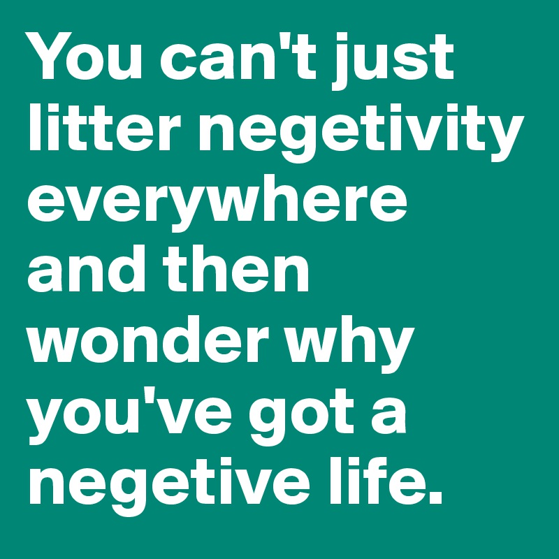 You can't just litter negetivity everywhere and then wonder why you've got a negetive life. 