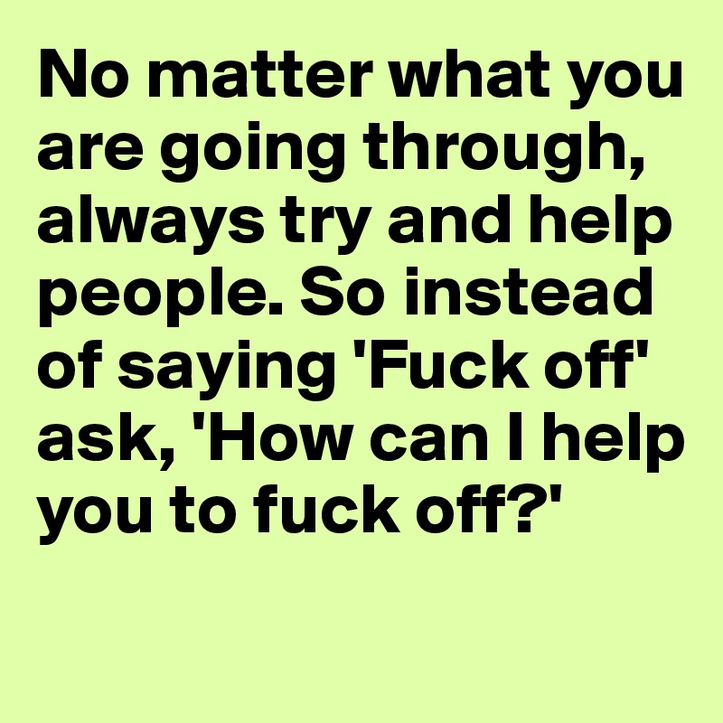 No matter what you are going through, always try and help people. So instead of saying 'Fuck off' ask, 'How can I help you to fuck off?'