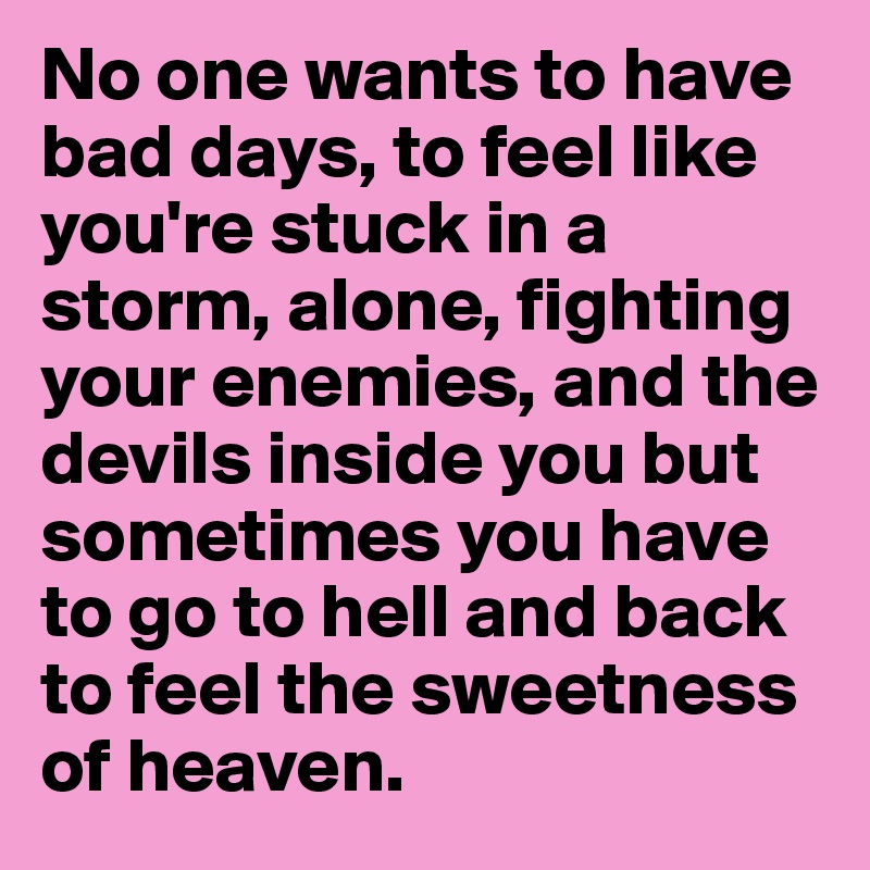 No one wants to have bad days, to feel like you're stuck in a storm, alone, fighting your enemies, and the devils inside you but sometimes you have to go to hell and back to feel the sweetness of heaven.