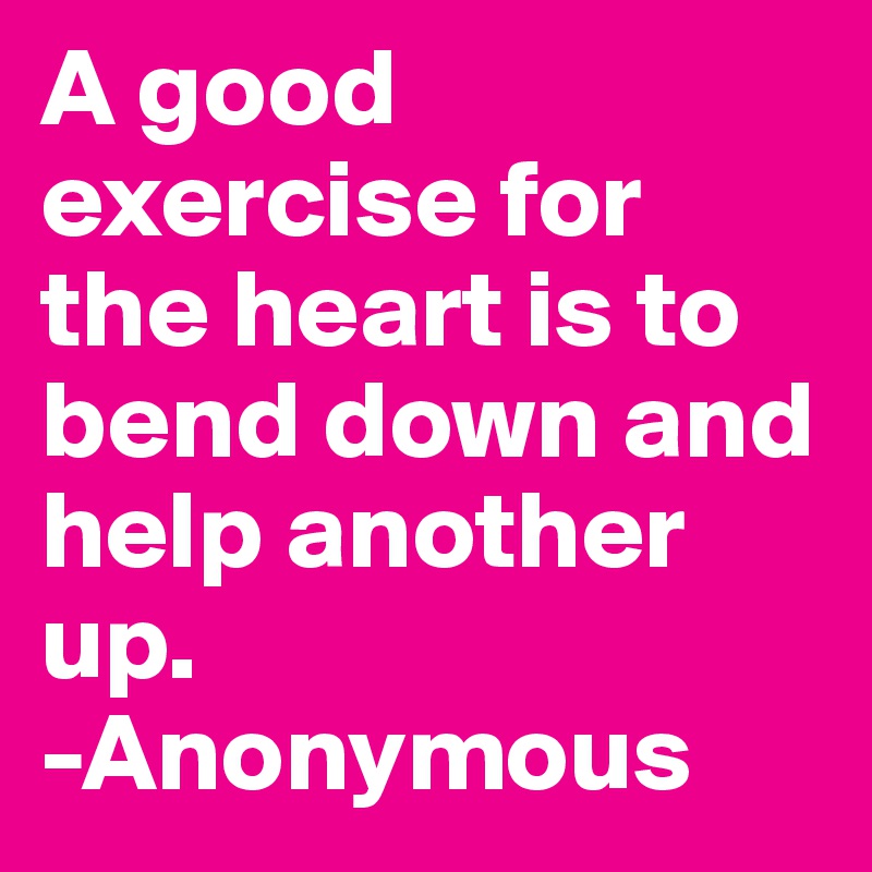 A good exercise for the heart is to bend down and help another up. 
-Anonymous