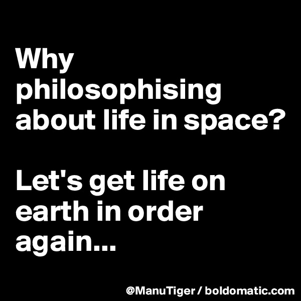
Why philosophising about life in space? 

Let's get life on earth in order again...