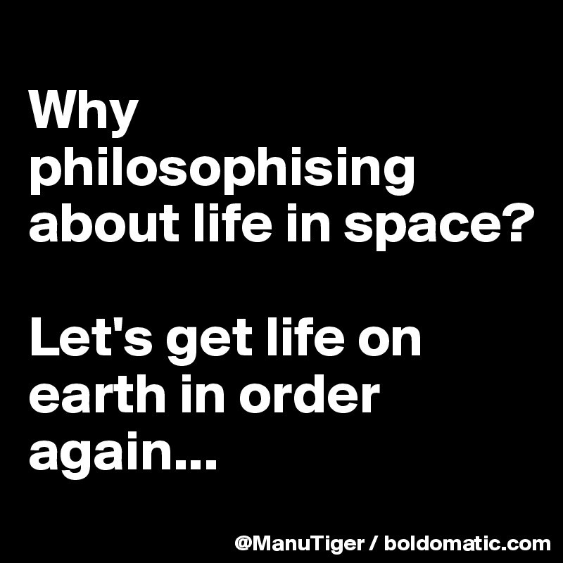 
Why philosophising about life in space? 

Let's get life on earth in order again...