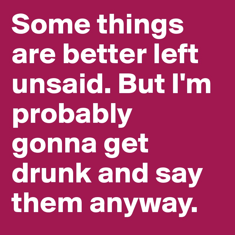 Some things are better left unsaid. But I'm probably gonna get drunk and say them anyway. 