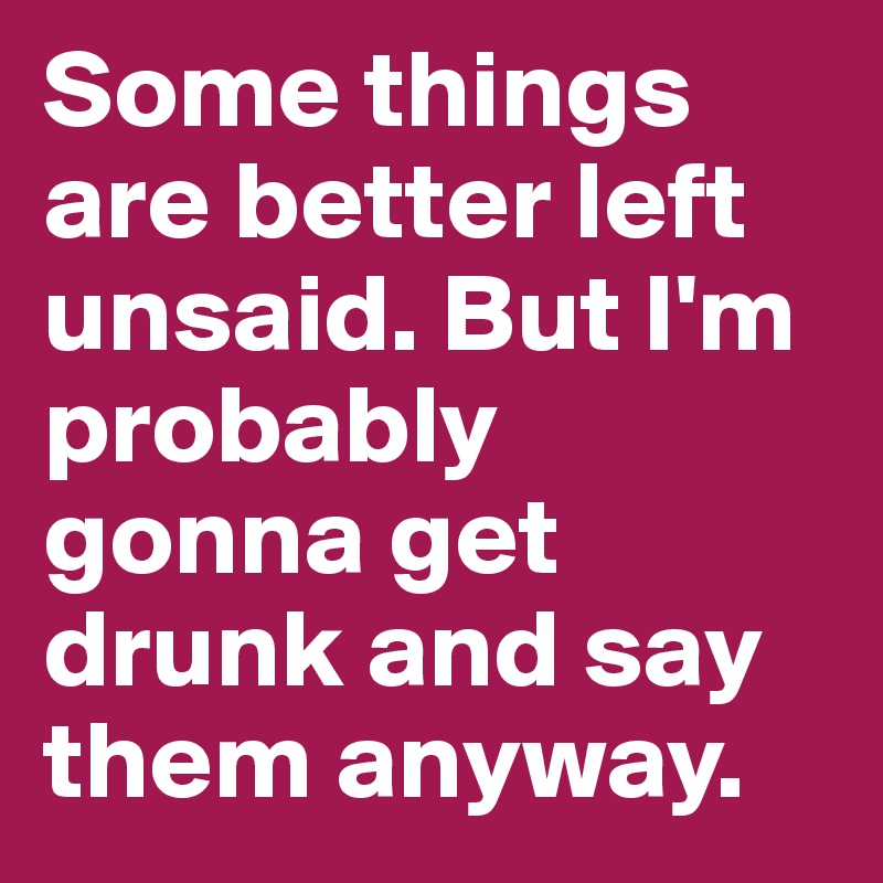 Some things are better left unsaid. But I'm probably gonna get drunk and say them anyway. 