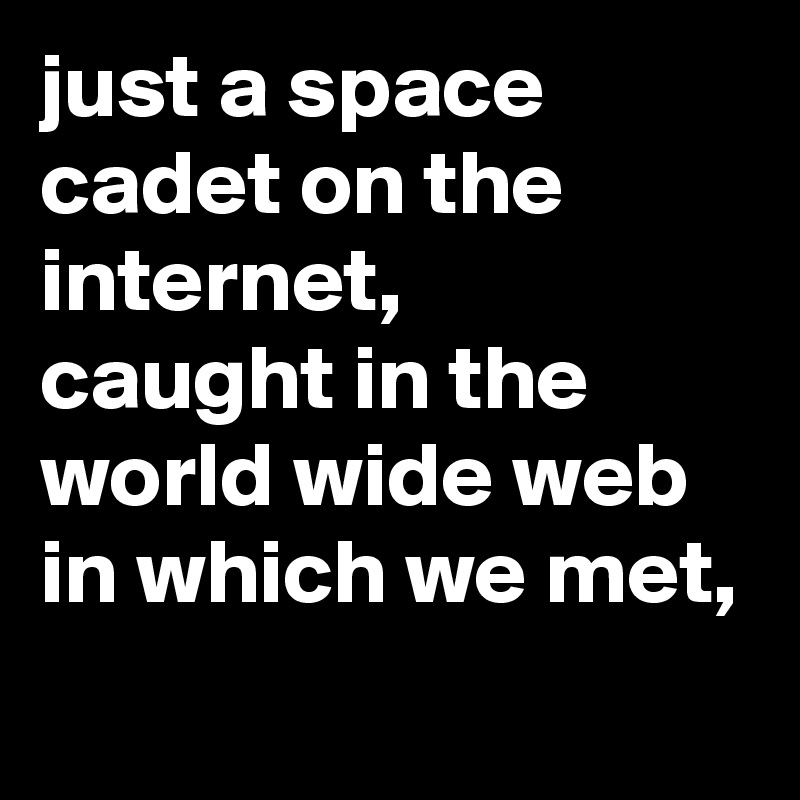 just a space cadet on the internet,
caught in the world wide web in which we met, 

