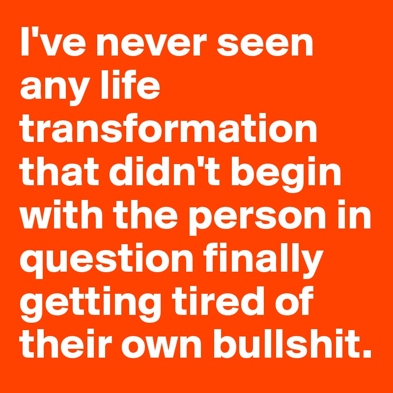 I've never seen any life transformation that didn't begin with the person in question finally getting tired of their own bullshit.