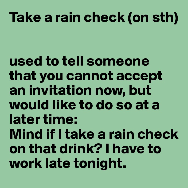 Take a rain check (on sth)


used to tell someone that you cannot accept an invitation now, but would like to do so at a later time:
Mind if I take a rain check on that drink? I have to work late tonight.