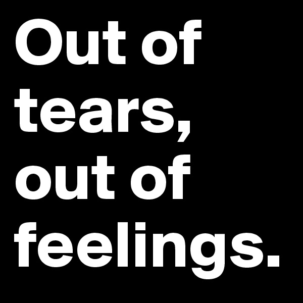 Out of tears, out of feelings.