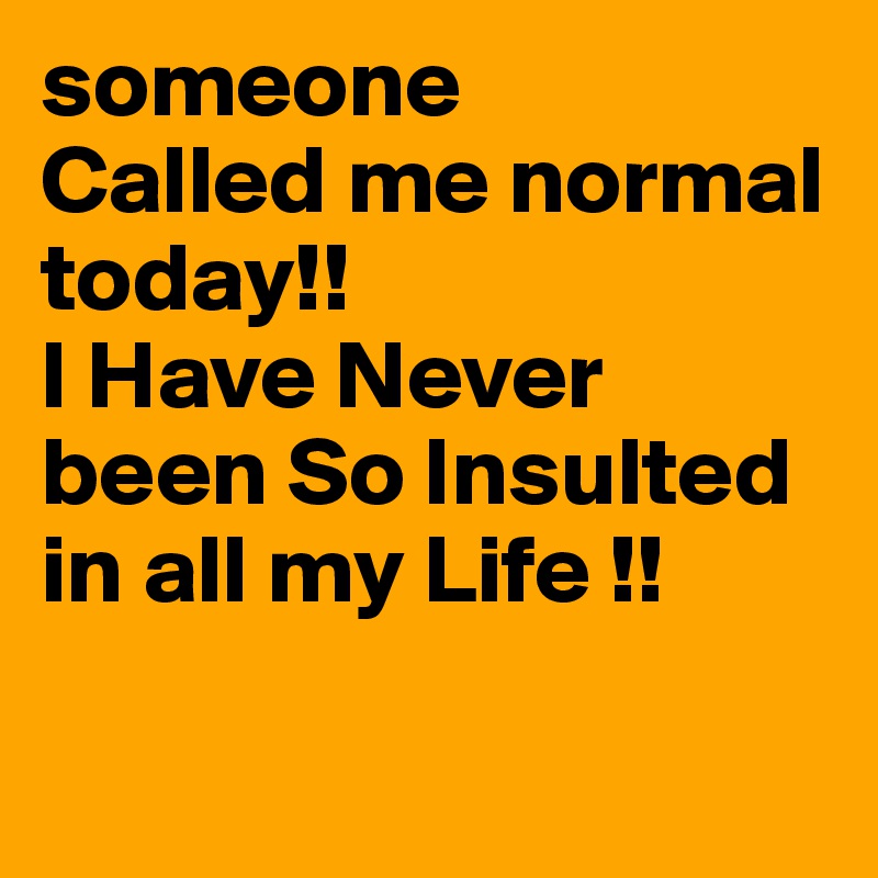 someone
Called me normal today!!
I Have Never been So Insulted in all my Life !!

