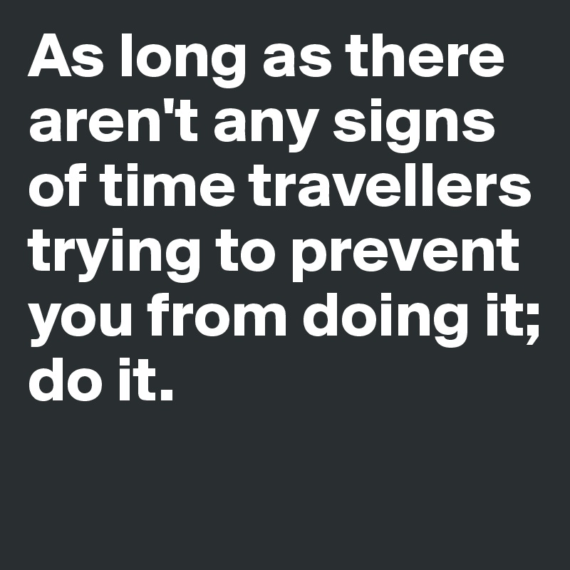 As long as there aren't any signs
of time travellers trying to prevent 
you from doing it; 
do it. 
