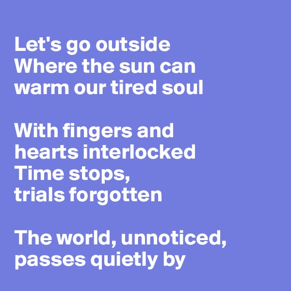 
Let's go outside
Where the sun can
warm our tired soul

With fingers and 
hearts interlocked
Time stops,
trials forgotten 

The world, unnoticed,
passes quietly by
