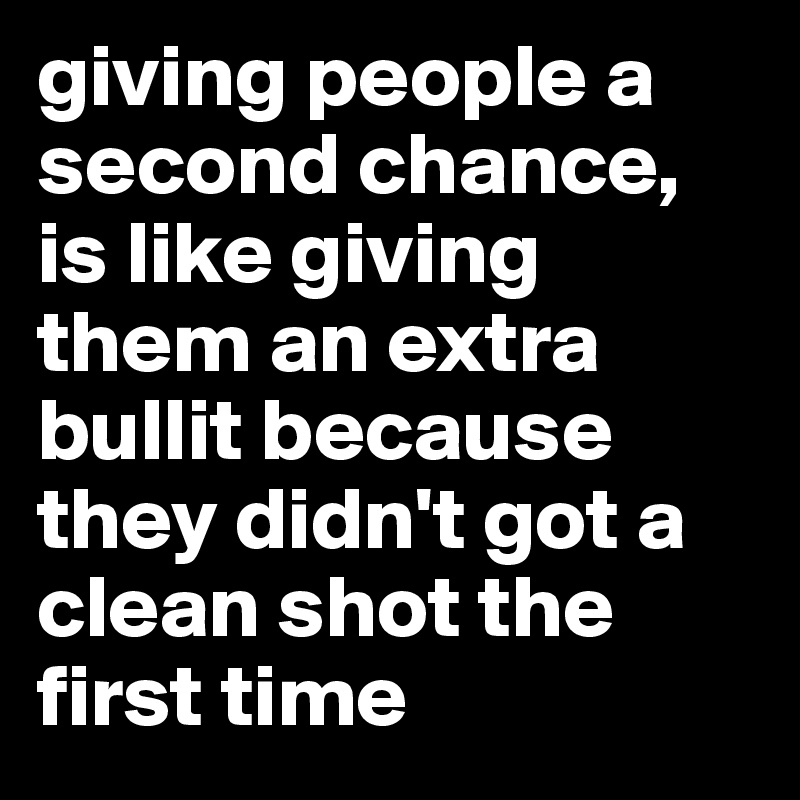 giving people a second chance, is like giving them an extra bullit because they didn't got a clean shot the first time