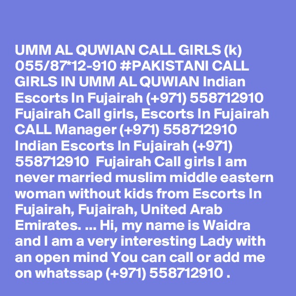 UMM AL QUWIAN CALL GIRLS (k) 055/87*12-910 #PAKISTANI CALL GIRLS IN UMM AL QUWIAN Indian Escorts In Fujairah (+971) 558712910  Fujairah Call girls, Escorts In Fujairah 
CALL Manager (+971) 558712910  Indian Escorts In Fujairah (+971) 558712910  Fujairah Call girls I am never married muslim middle eastern woman without kids from Escorts In Fujairah, Fujairah, United Arab Emirates. ... Hi, my name is Waidra and I am a very interesting Lady with an open mind You can call or add me on whatssap (+971) 558712910 . 