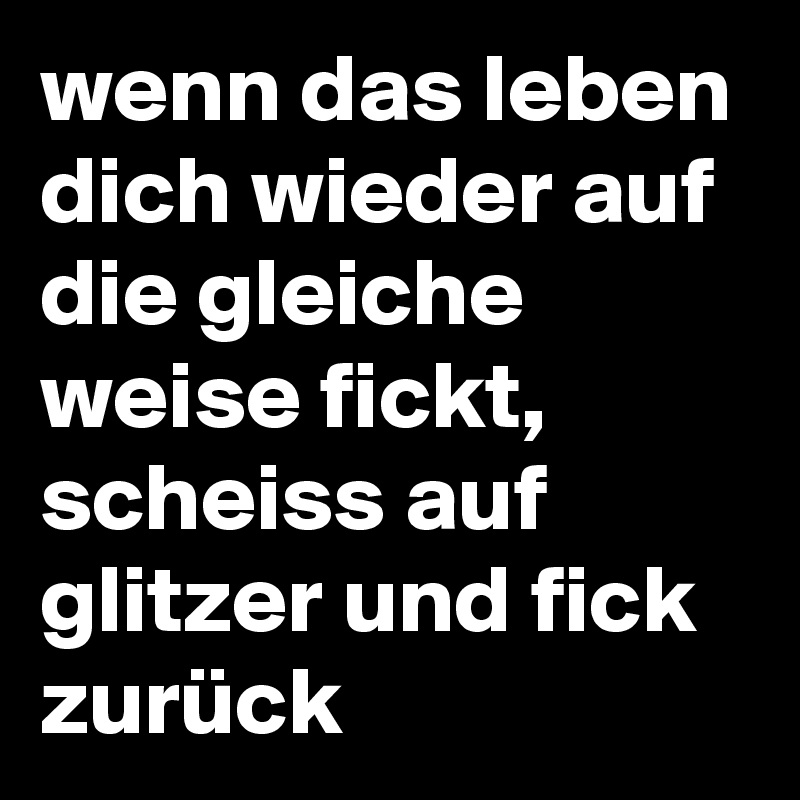 wenn das leben dich wieder auf die gleiche weise fickt, scheiss auf glitzer und fick zurück