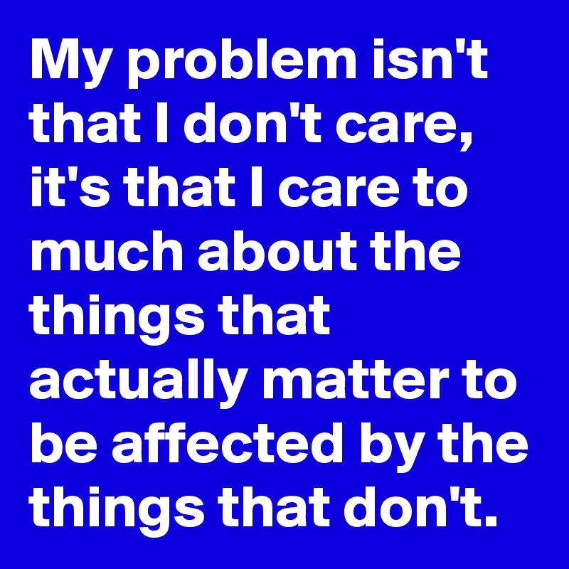 My problem isn't that I don't care, it's that I care to much about the things that actually matter to be affected by the things that don't.