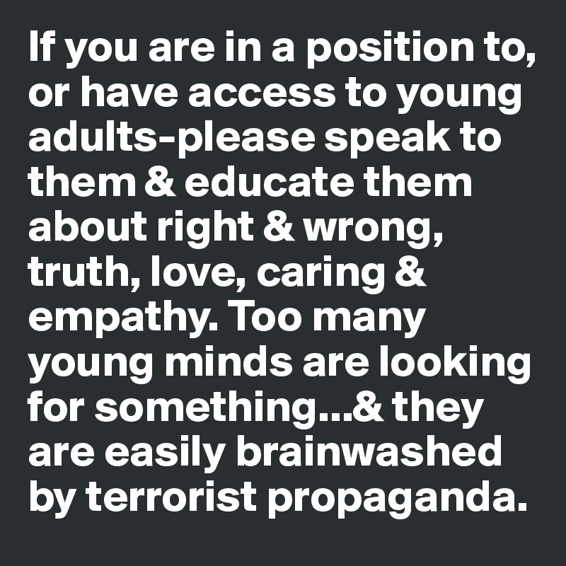 If you are in a position to, or have access to young adults-please speak to them & educate them about right & wrong, truth, love, caring & empathy. Too many young minds are looking for something...& they are easily brainwashed by terrorist propaganda. 