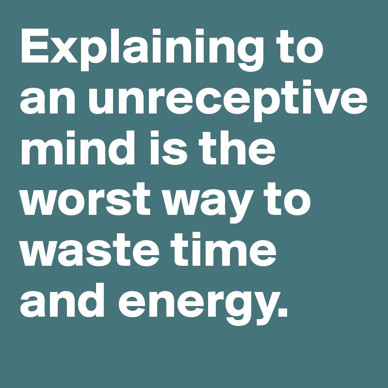 Explaining to an unreceptive mind is the worst way to waste time and energy.