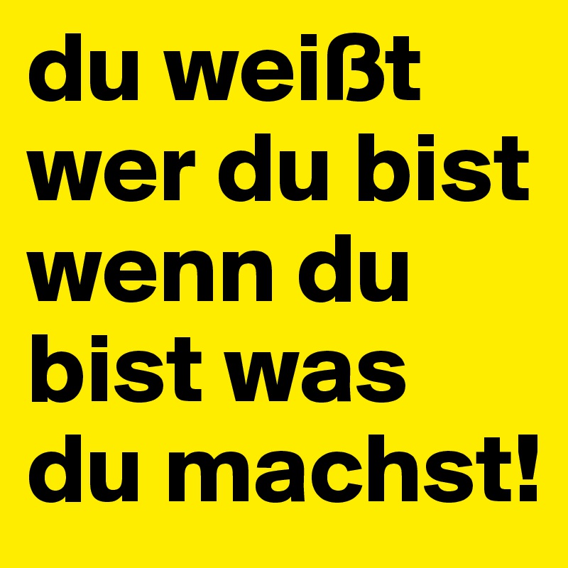 du weißt wer du bist wenn du bist was du machst!